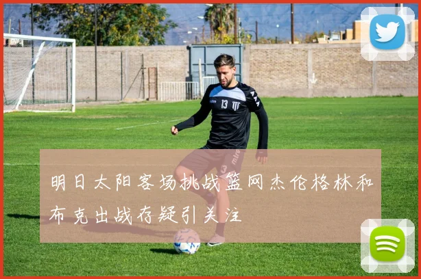 明日太阳客场挑战篮网杰伦格林和布克出战存疑引关注