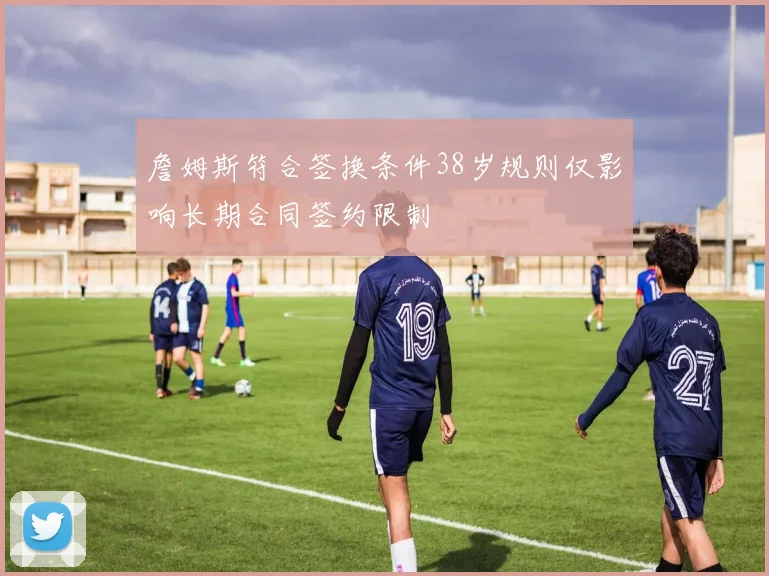 詹姆斯符合签换条件38岁规则仅影响长期合同签约限制