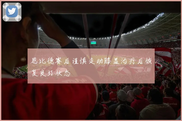 恩比德赛后谨慎走动膝盖治疗后恢复良好状态