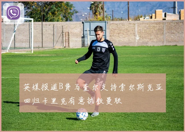 英媒报道B费马奎尔支持索尔斯克亚回归卡里克有意执教曼联