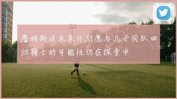 詹姆斯谈未来计划愿与儿子同队回归骑士的可能性仍在探索中