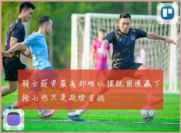 骑士薪资最高却难以摆脱困境赢下抢七也只是延续苦战