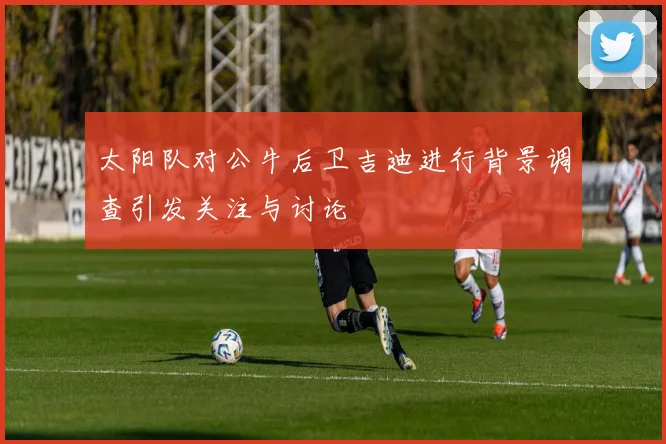太阳队对公牛后卫吉迪进行背景调查引发关注与讨论