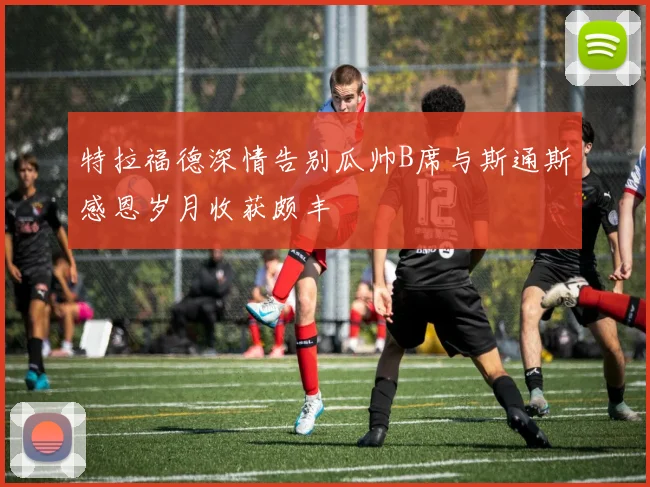 特拉福德深情告别瓜帅B席与斯通斯感恩岁月收获颇丰