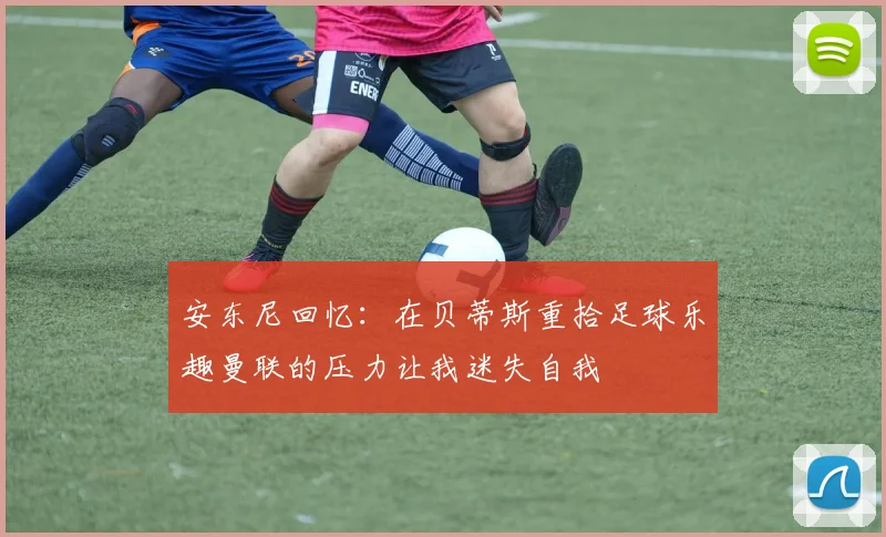 安东尼回忆：在贝蒂斯重拾足球乐趣曼联的压力让我迷失自我