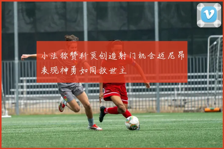 小法称赞科莫创造射门机会迈尼昂表现神勇如同救世主