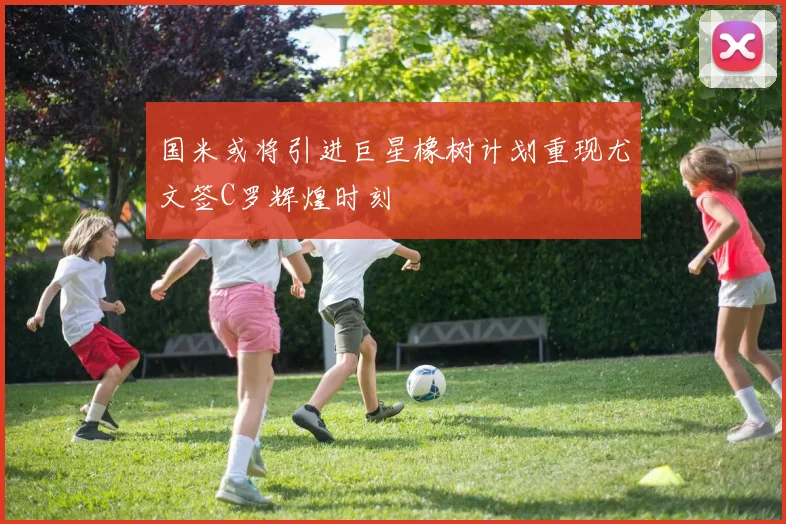国米或将引进巨星橡树计划重现尤文签C罗辉煌时刻