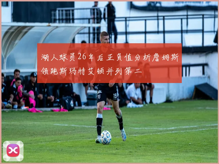湖人球员26年后正负值分析詹姆斯领跑斯玛特艾顿并列第二