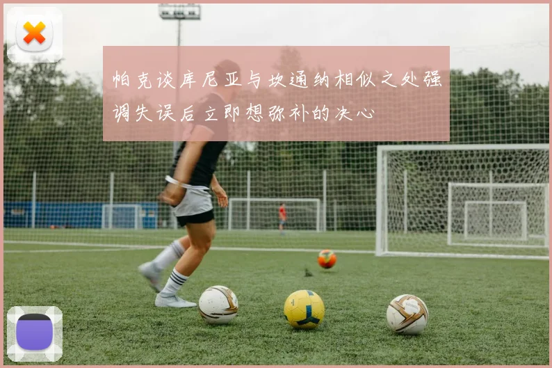 帕克谈库尼亚与坎通纳相似之处强调失误后立即想弥补的决心