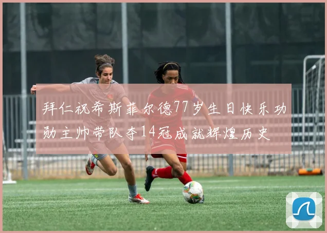 拜仁祝希斯菲尔德77岁生日快乐功勋主帅带队夺14冠成就辉煌历史