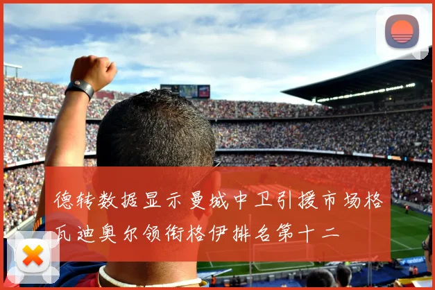 德转数据显示曼城中卫引援市场格瓦迪奥尔领衔格伊排名第十二