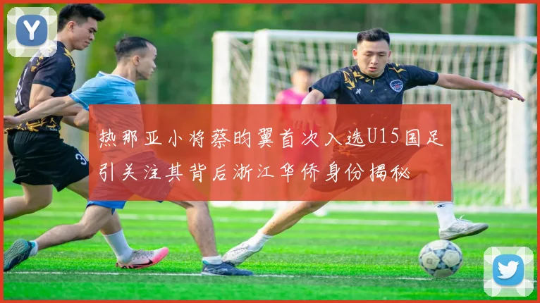 热那亚小将蔡昀翼首次入选U15国足引关注其背后浙江华侨身份揭秘