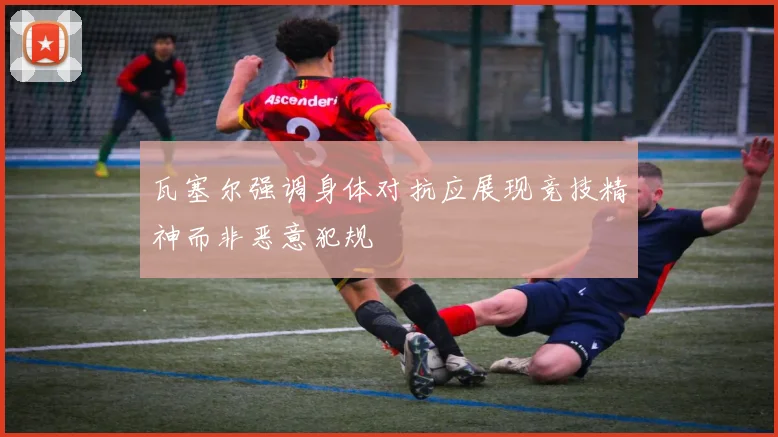 瓦塞尔强调身体对抗应展现竞技精神而非恶意犯规