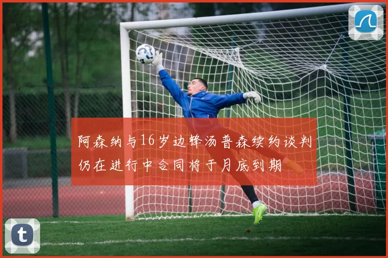 阿森纳与16岁边锋汤普森续约谈判仍在进行中合同将于月底到期