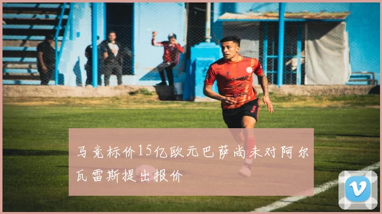 马竞标价15亿欧元巴萨尚未对阿尔瓦雷斯提出报价