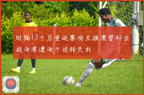 时隔13个月重返赛场王振澳替补出战海港遭海牛逆转失利