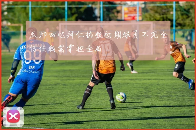瓜帅回忆拜仁执教初期球员不完全信任我需掌控全局