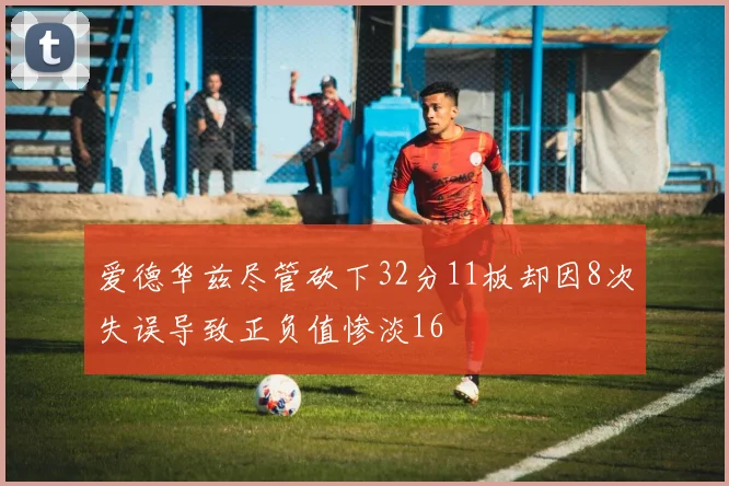 爱德华兹尽管砍下32分11板却因8次失误导致正负值惨淡16
