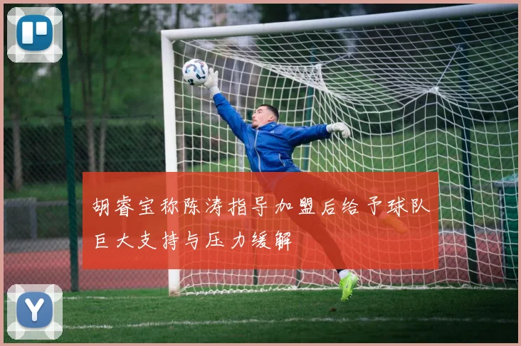 胡睿宝称陈涛指导加盟后给予球队巨大支持与压力缓解