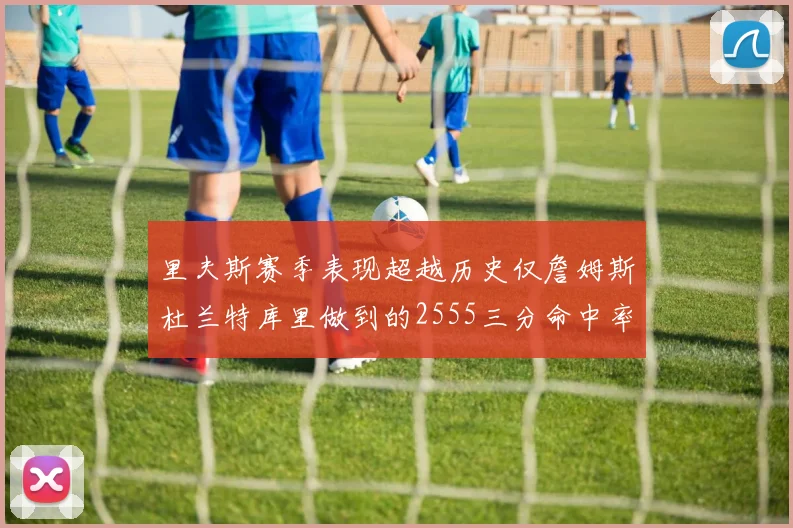 里夫斯赛季表现超越历史仅詹姆斯杜兰特库里做到的2555三分命中率50成就